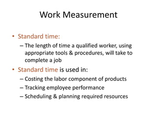 Work Measurement
• Standard time:
– The length of time a qualified worker, using
appropriate tools & procedures, will take to
complete a job
• Standard time is used in:
– Costing the labor component of products
– Tracking employee performance
– Scheduling & planning required resources
 