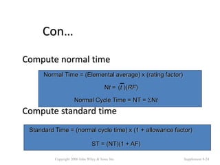 Con…
Compute normal time
Compute standard time
Copyright 2006 John Wiley & Sons, Inc. Supplement 8-24
Normal Cycle Time = NT = Nt
Normal Time = (Elemental average) x (rating factor)
Nt = (t )(RF)
ST = (NT)(1 + AF)
Standard Time = (normal cycle time) x (1 + allowance factor)
 