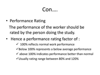 Con….
• Performance Rating
The performance of the worker should be
rated by the person doing the study.
• Hence a performance rating factor of :
 100% reflects normal work performance
Below 100% represents a below average performance
 above 100% indicates performance better than normal
Usually rating range between 80% and 120%
 