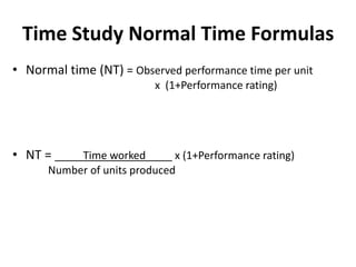 Time Study Normal Time Formulas
• Normal time (NT) = Observed performance time per unit
x (1+Performance rating)
• NT = Time worked x (1+Performance rating)
Number of units produced
 