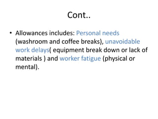 Cont..
• Allowances includes: Personal needs
(washroom and coffee breaks), unavoidable
work delays( equipment break down or lack of
materials ) and worker fatigue (physical or
mental).
 