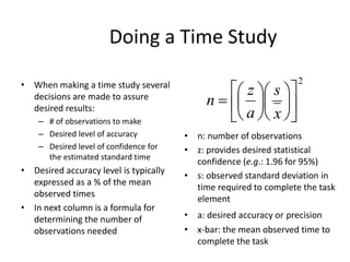 Doing a Time Study
• When making a time study several
decisions are made to assure
desired results:
– # of observations to make
– Desired level of accuracy
– Desired level of confidence for
the estimated standard time
• Desired accuracy level is typically
expressed as a % of the mean
observed times
• In next column is a formula for
determining the number of
observations needed
2



















x
s
a
z
n
• n: number of observations
• z: provides desired statistical
confidence (e.g.: 1.96 for 95%)
• s: observed standard deviation in
time required to complete the task
element
• a: desired accuracy or precision
• x-bar: the mean observed time to
complete the task
 