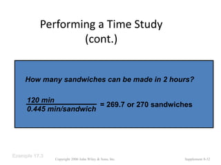 Performing a Time Study
(cont.)
Copyright 2006 John Wiley & Sons, Inc. Supplement 8-32
Example 17.3
How many sandwiches can be made in 2 hours?
= 269.7 or 270 sandwiches
120 min
0.445 min/sandwich
 
