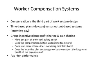 Worker Compensation Systems
• Compensation is the third part of work system design
• Time-based plans (day pay) versus output-based systems
(incentive pay)
• Group incentive plans: profit sharing & gain sharing
– Plans put part of a worker’s salary at risk
– Does the compensation system undermine teamwork?
– Does plan prevent free-riders not doing their fair share?
– Does the incentive plan encourage workers to support the long-term
health of the organization?
• Pay –for-performance
 