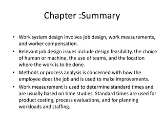 Chapter :Summary
• Work system design involves job design, work measurements,
and worker compensation.
• Relevant job design issues include design feasibility, the choice
of human or machine, the use of teams, and the location
where the work is to be done.
• Methods or process analysis is concerned with how the
employee does the job and is used to make improvements.
• Work measurement is used to determine standard times and
are usually based on time studies. Standard times are used for
product costing, process evaluations, and for planning
workloads and staffing.
 