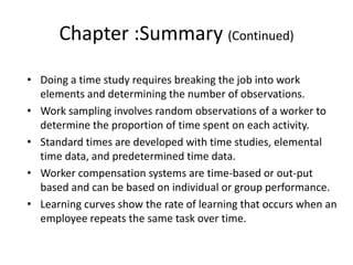 Chapter :Summary (Continued)
• Doing a time study requires breaking the job into work
elements and determining the number of observations.
• Work sampling involves random observations of a worker to
determine the proportion of time spent on each activity.
• Standard times are developed with time studies, elemental
time data, and predetermined time data.
• Worker compensation systems are time-based or out-put
based and can be based on individual or group performance.
• Learning curves show the rate of learning that occurs when an
employee repeats the same task over time.
 
