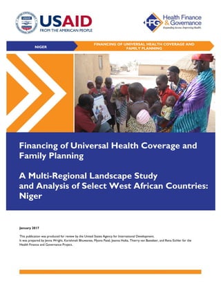 January 2017
This publication was produced for review by the United States Agency for International Development.
It was prepared by Jenna Wright, Karishmah Bhuwanee, Ffyona Patel, Jeanna Holtz, Thierry van Bastelaer, and Rena Eichler for the
Health Finance and Governance Project.
FINANCING OF UNIVERSAL HEALTH COVERAGE AND
FAMILY PLANNING
Financing of Universal Health Coverage and
Family Planning
A Multi-Regional Landscape Study
and Analysis of Select West African Countries:
Niger
NIGER
 