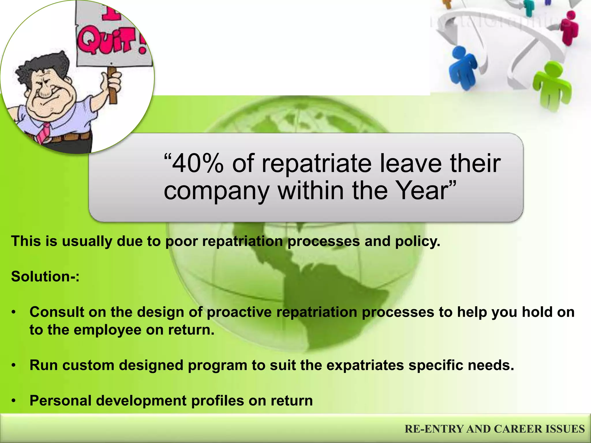RE-ENTRY AND CAREER ISSUES
“40% of repatriate leave their
company within the Year”
This is usually due to poor repatriation processes and policy.
Solution-:
• Consult on the design of proactive repatriation processes to help you hold on
to the employee on return.
• Run custom designed program to suit the expatriates specific needs.
• Personal development profiles on return
 