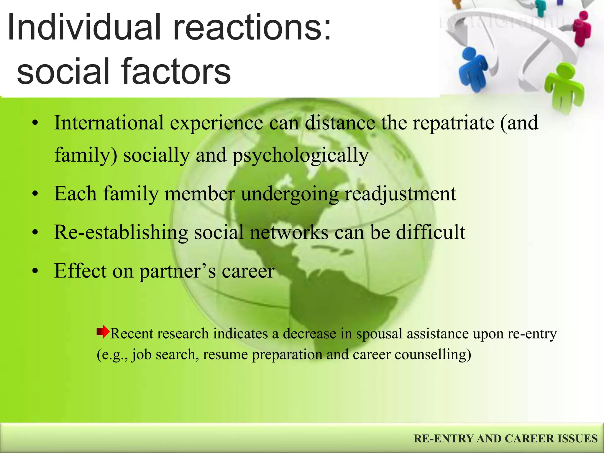 Individual reactions:
social factors
• International experience can distance the repatriate (and
family) socially and psychologically
• Each family member undergoing readjustment
• Re-establishing social networks can be difficult
• Effect on partner’s career
RE-ENTRY AND CAREER ISSUES
Recent research indicates a decrease in spousal assistance upon re-entry
(e.g., job search, resume preparation and career counselling)
 