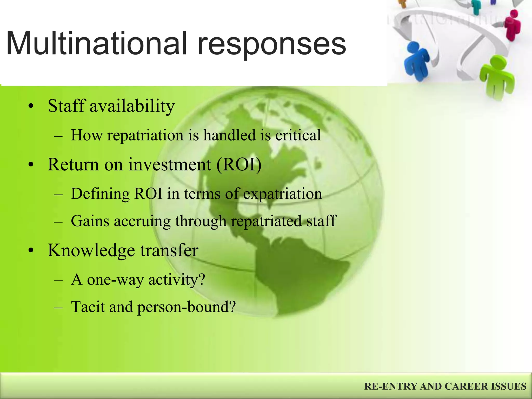 Multinational responses
RE-ENTRY AND CAREER ISSUES
• Staff availability
– How repatriation is handled is critical
• Return on investment (ROI)
– Defining ROI in terms of expatriation
– Gains accruing through repatriated staff
• Knowledge transfer
– A one-way activity?
– Tacit and person-bound?
 