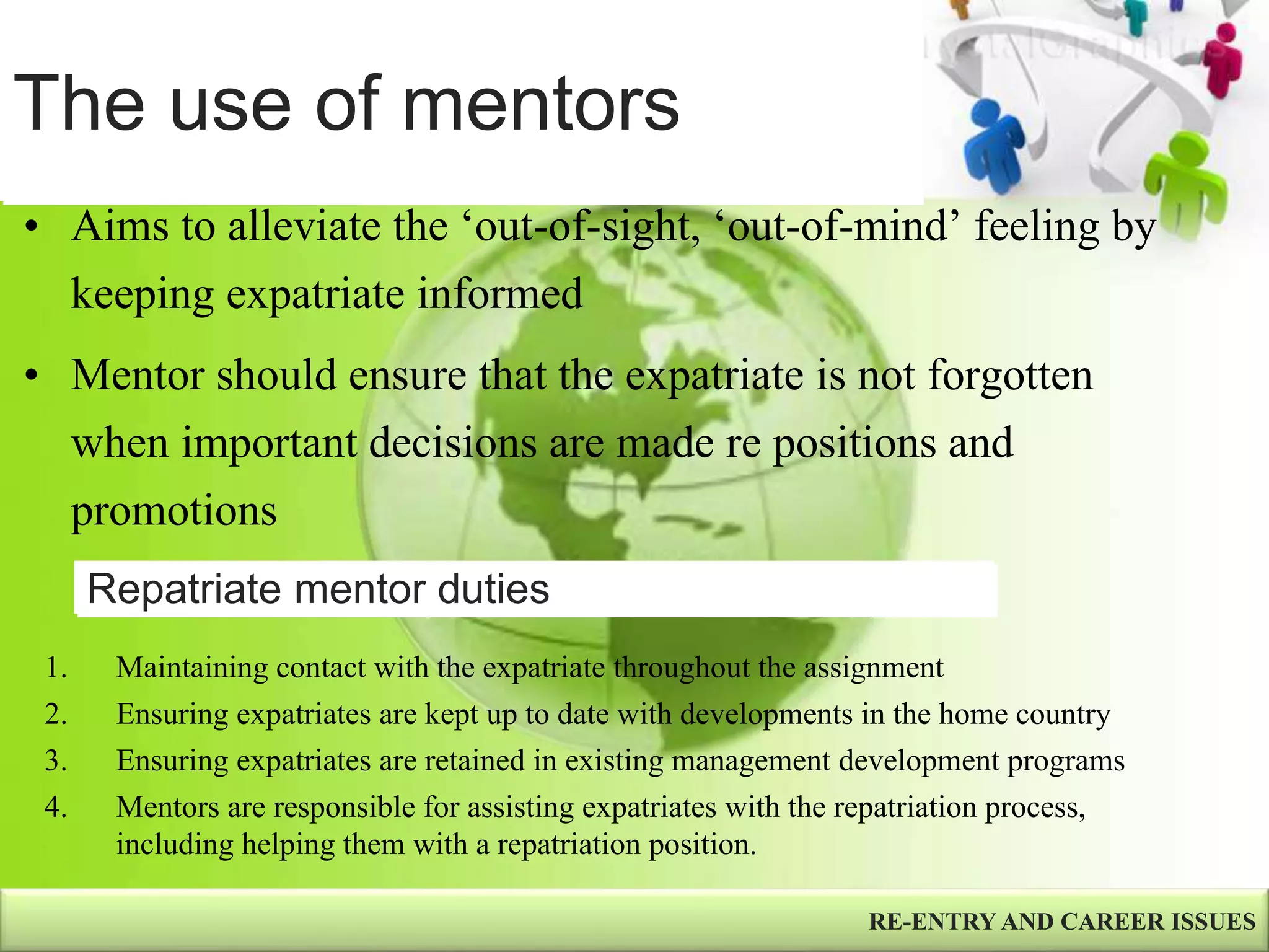 The use of mentors
RE-ENTRY AND CAREER ISSUES
• Aims to alleviate the ‘out-of-sight, ‘out-of-mind’ feeling by
keeping expatriate informed
• Mentor should ensure that the expatriate is not forgotten
when important decisions are made re positions and
promotions
1. Maintaining contact with the expatriate throughout the assignment
2. Ensuring expatriates are kept up to date with developments in the home country
3. Ensuring expatriates are retained in existing management development programs
4. Mentors are responsible for assisting expatriates with the repatriation process,
including helping them with a repatriation position.
Repatriate mentor duties
 