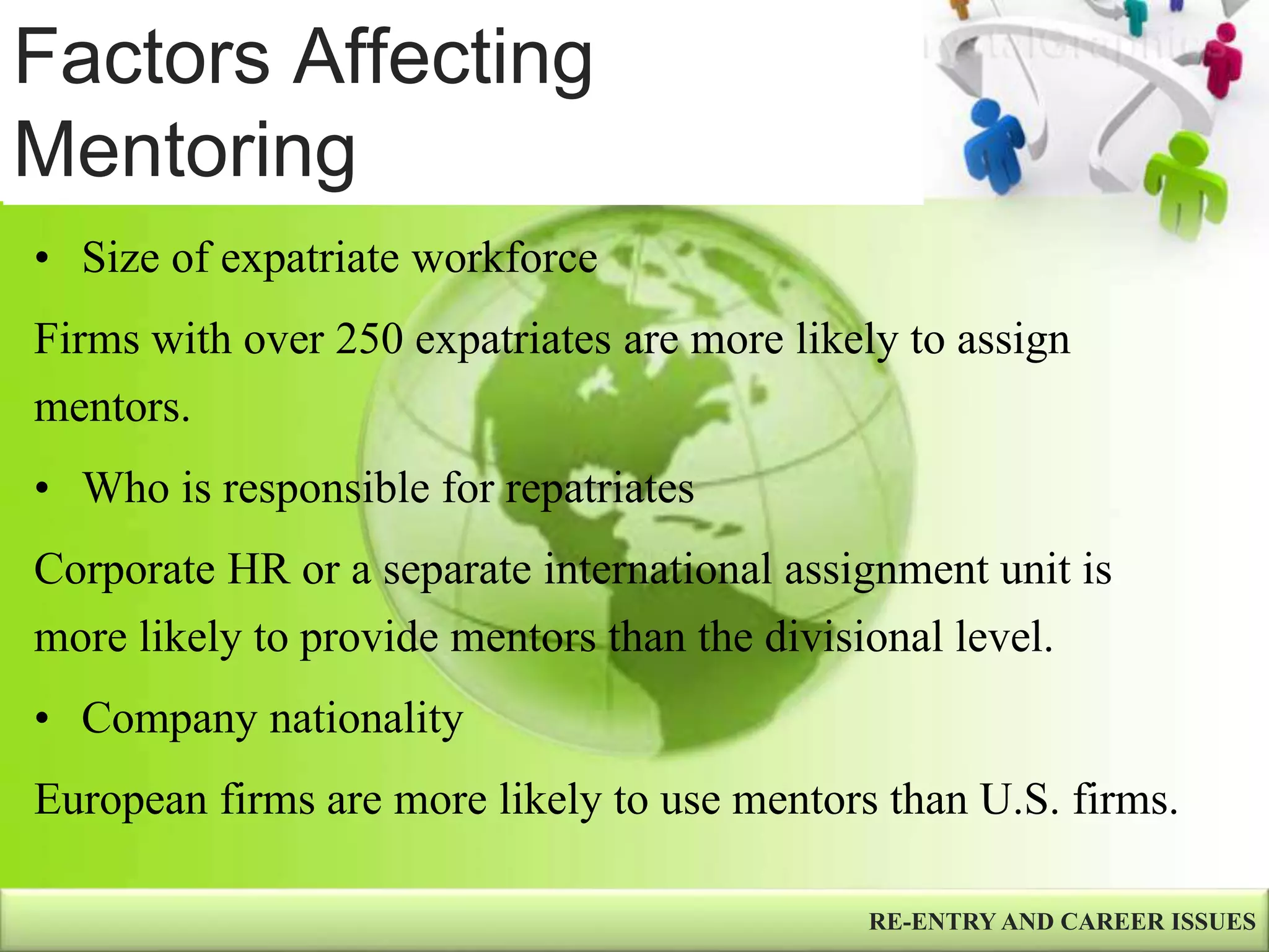 Factors Affecting
Mentoring
RE-ENTRY AND CAREER ISSUES
• Size of expatriate workforce
Firms with over 250 expatriates are more likely to assign
mentors.
• Who is responsible for repatriates
Corporate HR or a separate international assignment unit is
more likely to provide mentors than the divisional level.
• Company nationality
European firms are more likely to use mentors than U.S. firms.
 