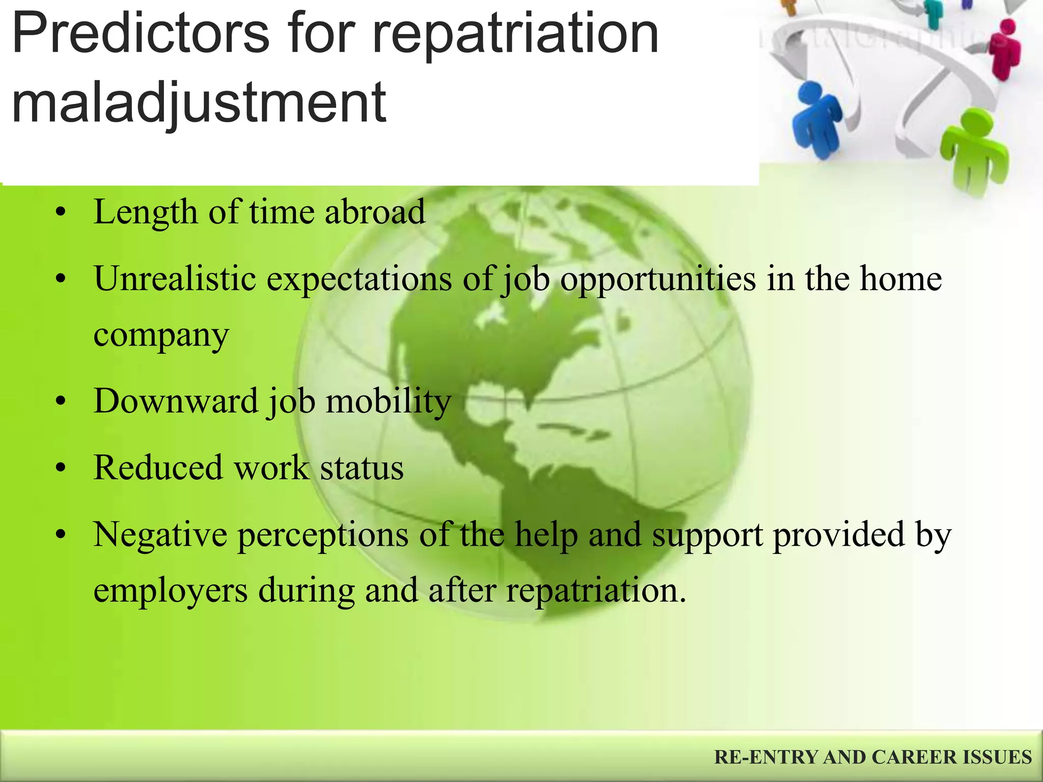 Predictors for repatriation
maladjustment
RE-ENTRY AND CAREER ISSUES
• Length of time abroad
• Unrealistic expectations of job opportunities in the home
company
• Downward job mobility
• Reduced work status
• Negative perceptions of the help and support provided by
employers during and after repatriation.
 