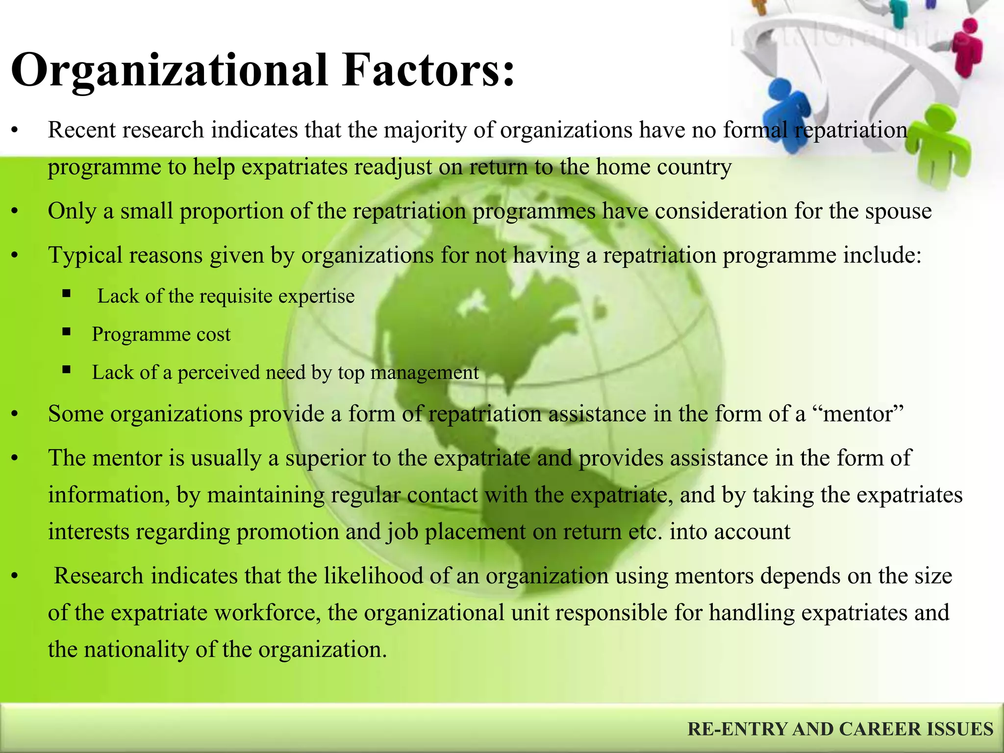 Organizational Factors:
RE-ENTRY AND CAREER ISSUES
• Recent research indicates that the majority of organizations have no formal repatriation
programme to help expatriates readjust on return to the home country
• Only a small proportion of the repatriation programmes have consideration for the spouse
• Typical reasons given by organizations for not having a repatriation programme include:
 Lack of the requisite expertise
 Programme cost
 Lack of a perceived need by top management
• Some organizations provide a form of repatriation assistance in the form of a “mentor”
• The mentor is usually a superior to the expatriate and provides assistance in the form of
information, by maintaining regular contact with the expatriate, and by taking the expatriates
interests regarding promotion and job placement on return etc. into account
• Research indicates that the likelihood of an organization using mentors depends on the size
of the expatriate workforce, the organizational unit responsible for handling expatriates and
the nationality of the organization.
 