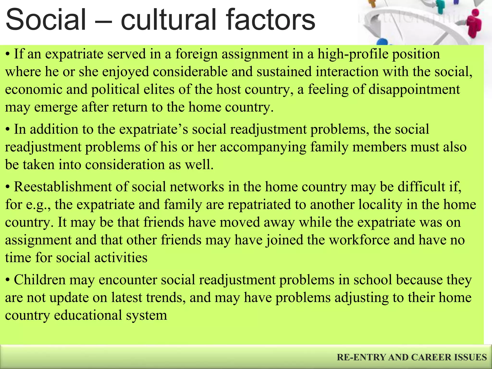 Social – cultural factors
RE-ENTRY AND CAREER ISSUES
• If an expatriate served in a foreign assignment in a high-profile position
where he or she enjoyed considerable and sustained interaction with the social,
economic and political elites of the host country, a feeling of disappointment
may emerge after return to the home country.
• In addition to the expatriate’s social readjustment problems, the social
readjustment problems of his or her accompanying family members must also
be taken into consideration as well.
• Reestablishment of social networks in the home country may be difficult if,
for e.g., the expatriate and family are repatriated to another locality in the home
country. It may be that friends have moved away while the expatriate was on
assignment and that other friends may have joined the workforce and have no
time for social activities
• Children may encounter social readjustment problems in school because they
are not update on latest trends, and may have problems adjusting to their home
country educational system
 