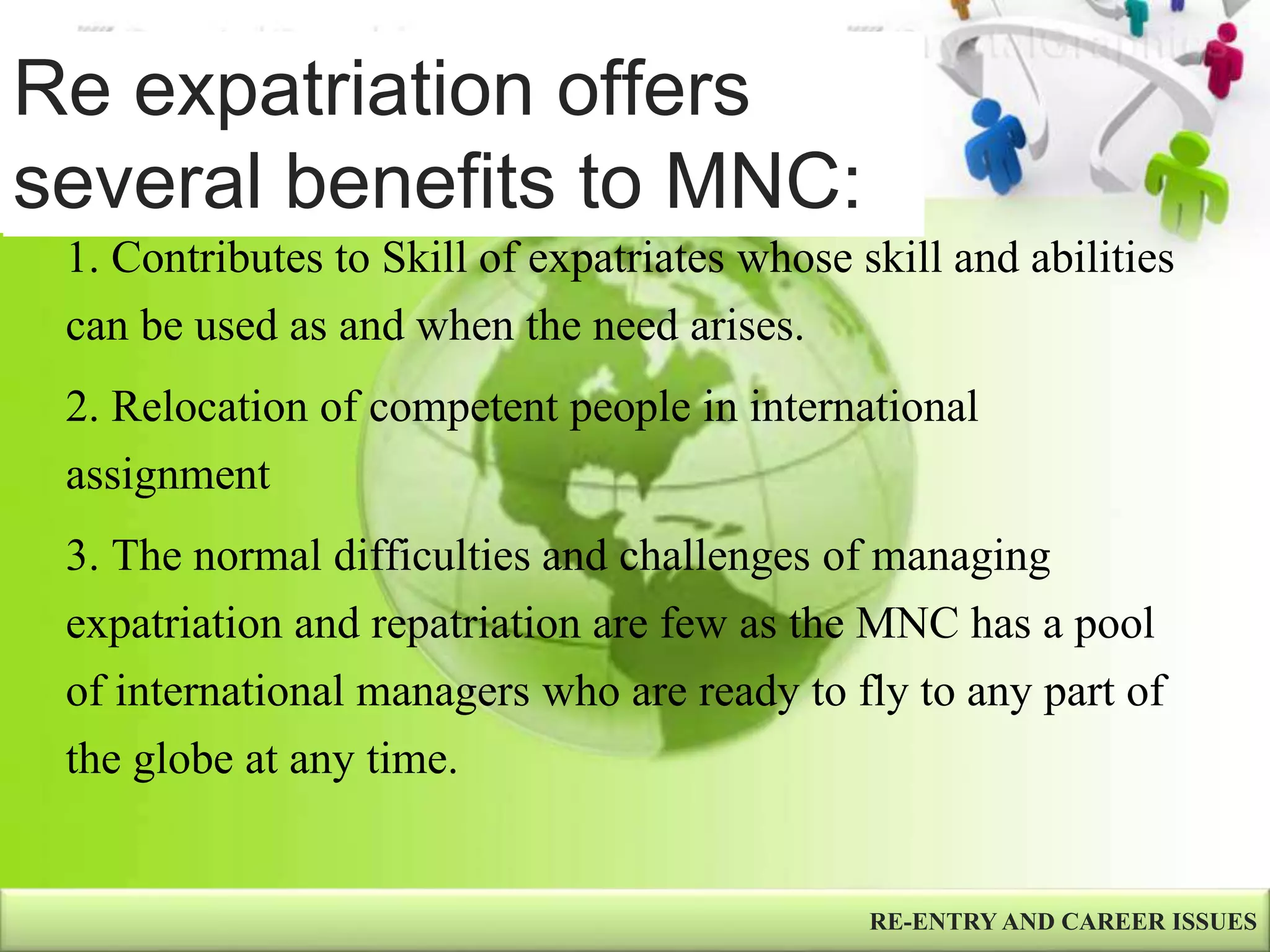 Re expatriation offers
several benefits to MNC:
RE-ENTRY AND CAREER ISSUES
1. Contributes to Skill of expatriates whose skill and abilities
can be used as and when the need arises.
2. Relocation of competent people in international
assignment
3. The normal difficulties and challenges of managing
expatriation and repatriation are few as the MNC has a pool
of international managers who are ready to fly to any part of
the globe at any time.
 