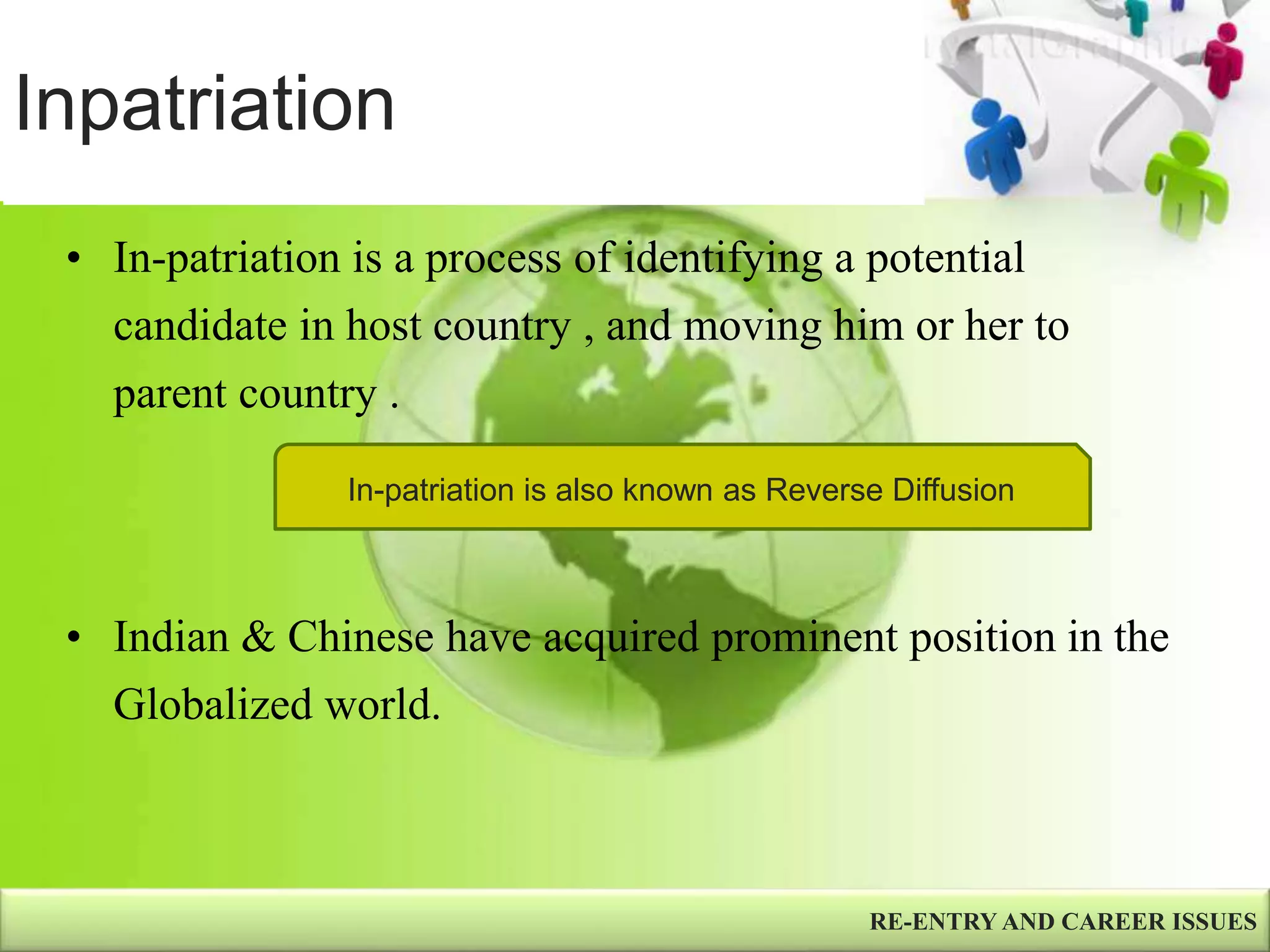 Inpatriation
• In-patriation is a process of identifying a potential
candidate in host country , and moving him or her to
parent country .
• Indian & Chinese have acquired prominent position in the
Globalized world.
RE-ENTRY AND CAREER ISSUES
In-patriation is also known as Reverse Diffusion
 
