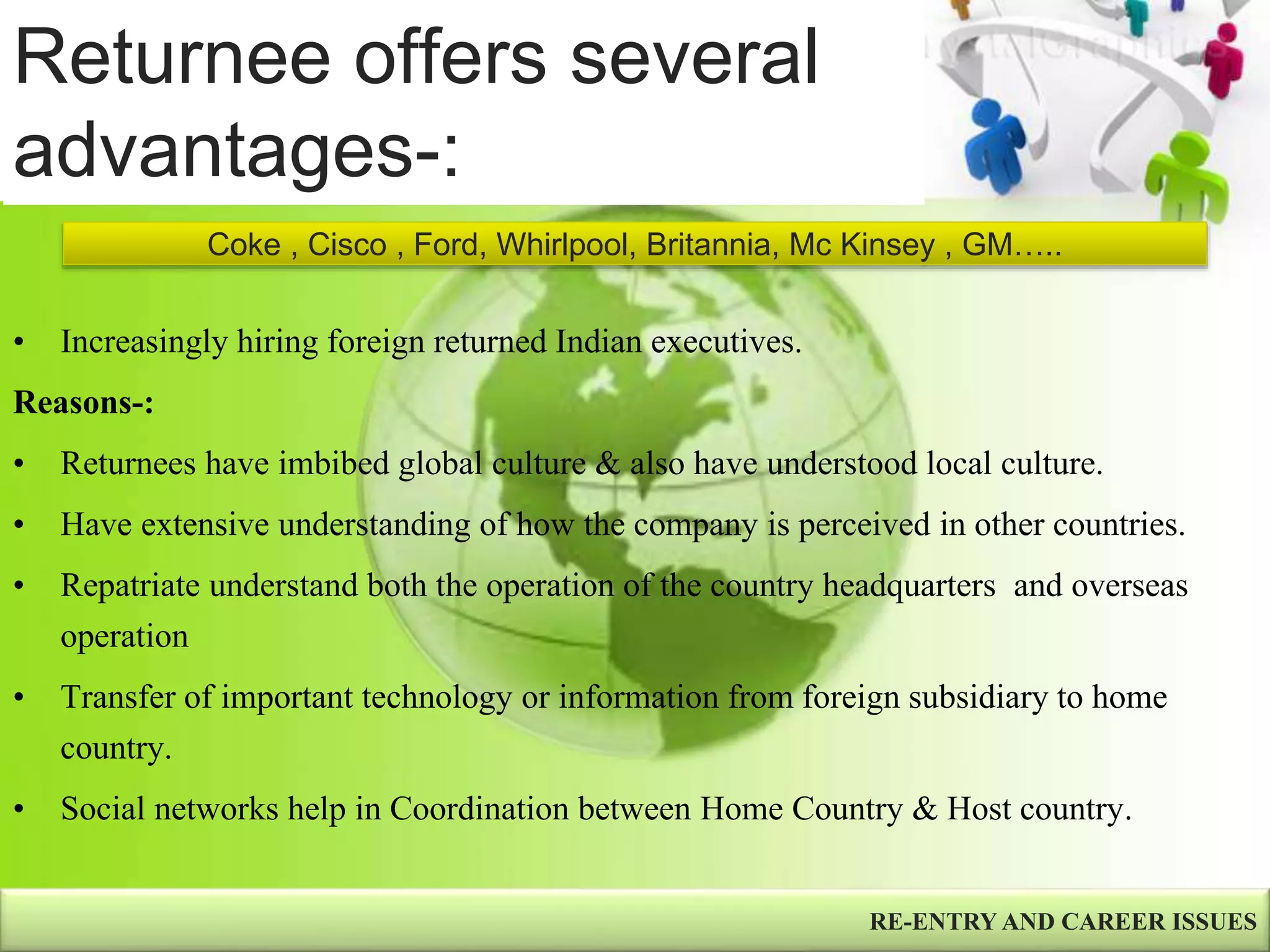 Returnee offers several
advantages-:
• Increasingly hiring foreign returned Indian executives.
Reasons-:
• Returnees have imbibed global culture & also have understood local culture.
• Have extensive understanding of how the company is perceived in other countries.
• Repatriate understand both the operation of the country headquarters and overseas
operation
• Transfer of important technology or information from foreign subsidiary to home
country.
• Social networks help in Coordination between Home Country & Host country.
RE-ENTRY AND CAREER ISSUES
Coke , Cisco , Ford, Whirlpool, Britannia, Mc Kinsey , GM…..
 