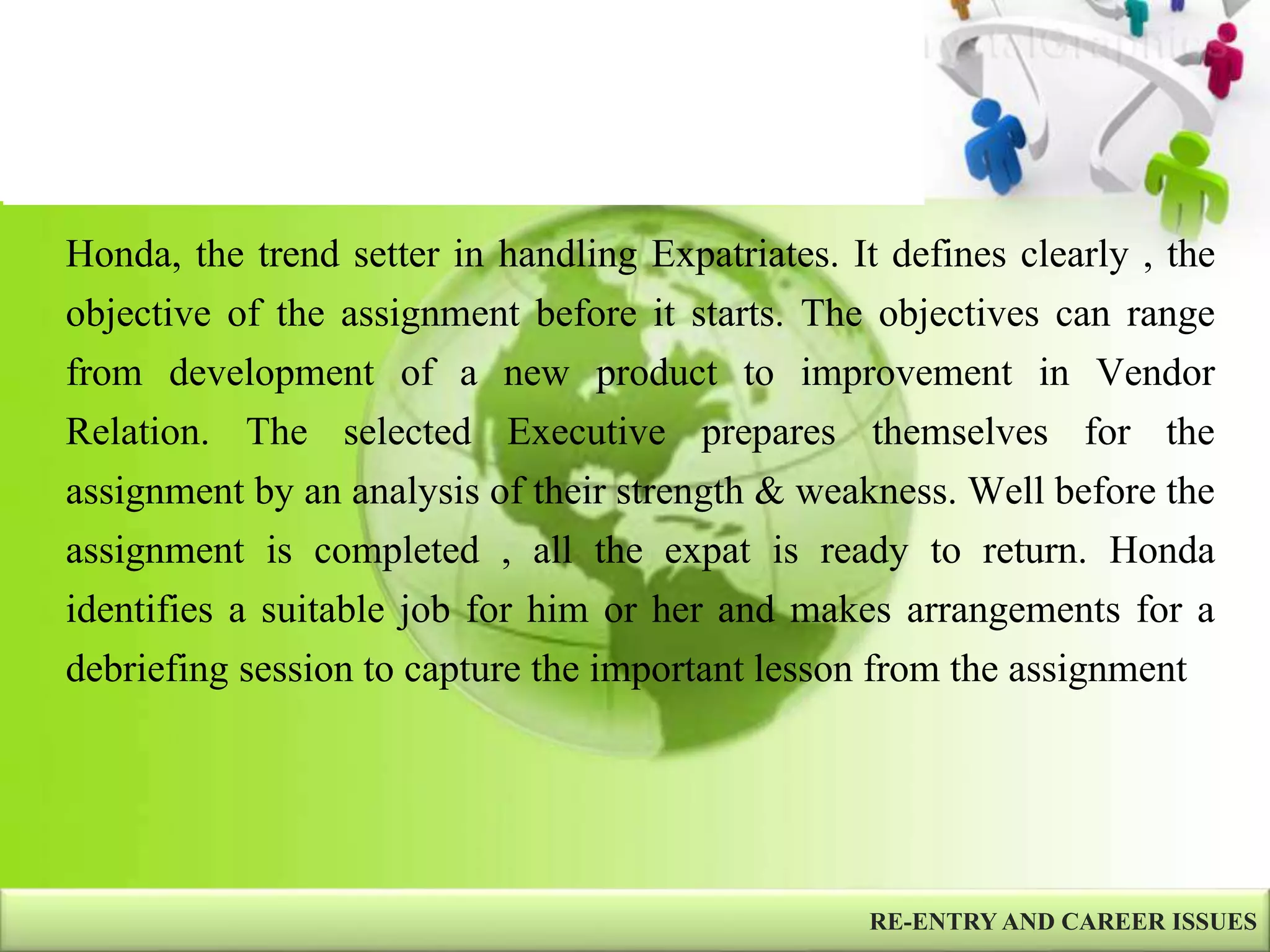 Honda, the trend setter in handling Expatriates. It defines clearly , the
objective of the assignment before it starts. The objectives can range
from development of a new product to improvement in Vendor
Relation. The selected Executive prepares themselves for the
assignment by an analysis of their strength & weakness. Well before the
assignment is completed , all the expat is ready to return. Honda
identifies a suitable job for him or her and makes arrangements for a
debriefing session to capture the important lesson from the assignment
RE-ENTRY AND CAREER ISSUES
 