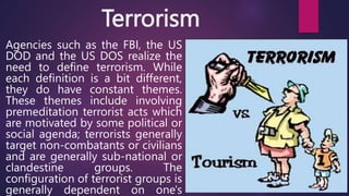 Terrorism
Agencies such as the FBI, the US
DOD and the US DOS realize the
need to define terrorism. While
each definition ...