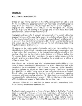 Chapter 7 :

MALAYSIA BRANDING SUCCESS


ONCE, an agro-mining economy in the 1970s, relying mainly on rubber and
tin, this land of infinite geographical diversity has made remarkable progress
since. From an unknown country, hampered by its well-known neighbours –
Singapore and Thailand, even ridiculed by the foreigners who actually
thought its people still roaming in the jungle and lived on trees, the world
perception on Malaysia today has changed.

Malaysia is well known for its uniquely complex multi-ethnic society which has
shaped the image of the country for years. Home to the natives - Orang Asli in
the Peninsular in additional to the vast ethnic groups in Sabah and Sarawak, it
is a country that has left many mesmerised by its rich historical background
and unique tapestry of culture that make up the multi ethnic populace, living
together in peace and harmony.

55 years since the proclamation of Merdeka by the first Prime Minister, Tunku
Abdul Rahman Putra Al-Haj, Malaysia now stand tall as an independent and
unified nation. Built upon traces of the Malay Malacca Sultanate of the 15th
century influenced by the Muslim Arabs, Indians and Chinese before the
Portuguese, Dutch and British colonizers, the young nation blessed with its
diversity and immense beauty has evolved into the embodiment of all that is
intriguing about Asia.

Thus, triggers the ―Malaysia, Truly Asia‖, a slogan launched in 1999 meant to
boost its tourism industry with all the advantage which differentiate itself while
penetrating the international market. It is one of many successful campaign
to come, helmed by Ministry of Tourism and Malaysia Tourism Promotional
Board (MTPB), the ministry‘s arm better known as Tourism Malaysia. A fund of
RM150 million was allocated for the launching of its worldwide marketing
campaign which successfuly attracted 7.4 million tourists, a growth of 43.6%
compared to 5.5 million in tourists arrivals in 1998, contributing a total receipts
of RM12.3 billion compared to RM8.6 billion the previous year.

 ―Malaysia, Truly Asia‖ had elevated the tourism sector to a new level, both
from branding and economy perspective.



The tourism sector, according to Tourism Minister, Dato' Sri Dr. Ng Yen Yen has
been recognised by the government as a major source of revenue and a
catalyst for the Malaysian economic renaissance. Though relatively new,
tourism has contributed a total of RM37.4 billion to the Gross National Income
(GNI) of the country in 2011. It is now the fifth biggest contributor after oil and
 