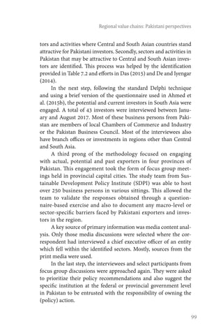 99
Regional value chains: Pakistani perspectives
tors and activities where Central and South Asian countries stand
attractive for Pakistani investors. Secondly, sectors and activities in
Pakistan that may be attractive to Central and South Asian inves-
tors are identified. This process was helped by the identification
provided in Table 7.2 and efforts in Das (2015) and De and Iyengar
(2014).
In the next step, following the standard Delphi technique
and using a brief version of the questionnaire used in Ahmed et
al. (2015b), the potential and current investors in South Asia were
engaged. A total of 43 investors were interviewed between Janu-
ary and August 2017. Most of these business persons from Paki-
stan are members of local Chambers of Commerce and Industry
or the Pakistan Business Council. Most of the interviewees also
have branch offices or investments in regions other than Central
and South Asia.
A third prong of the methodology focused on engaging
with actual, potential and past exporters in four provinces of
Pakistan. This engagement took the form of focus group meet-
ings held in provincial capital cities. The study team from Sus-
tainable Development Policy Institute (SDPI) was able to host
over 250 business persons in various sittings. This allowed the
team to validate the responses obtained through a question-
naire-based exercise and also to document any macro-level or
sector-specific barriers faced by Pakistani exporters and inves-
tors in the region.
A key source of primary information was media content anal-
ysis. Only those media discussions were selected where the cor-
respondent had interviewed a chief executive officer of an entity
which fell within the identified sectors. Mostly, sources from the
print media were used.
In the last step, the interviewees and select participants from
focus group discussions were approached again. They were asked
to prioritize their policy recommendations and also suggest the
specific institution at the federal or provincial government level
in Pakistan to be entrusted with the responsibility of owning the
(policy) action.
 