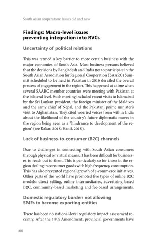 100
South Asian cooperation: Issues old and new
Findings: Macro-level issues
preventing integration into RVCs
Uncertainty of political relations
This was termed a key barrier to more certain business with the
major economies of South Asia. Most business persons believed
that the decisions by Bangladesh and India not to participate in the
South Asian Association for Regional Cooperation (SAARC) Sum-
mit scheduled to be held in Pakistan in 2016 derailed the overall
process of engagement in the region. This happened at a time when
several SAARC member countries were meeting with Pakistan at
the bilateral level. Such meeting included recent visits to Islamabad
by the Sri Lankan president, the foreign minister of the Maldives
and the army chief of Nepal, and the Pakistani prime minister’s
visit to Afghanistan. They cited worried voices from within India
about the likelihood of the country’s future diplomatic moves in
the region being seen as a “hindrance to development of the re-
gion” (see Kakar, 2018; Hanif, 2018).
Lack of business-to-consumer (B2C) channels
Due to challenges in connecting with South Asian consumers
through physical or virtual means, it has been difficult for business-
es to reach out to them. This is particularly so for those in the re-
gion dealing in consumer goods with high frequency consumption.
This has also prevented regional growth of e-commerce initiatives.
Other parts of the world have promoted five types of online B2C
models: direct selling, online intermediaries, advertising based
B2C, community-based marketing and fee-based arrangements.
Domestic regulatory burden not allowing
SMEs to become exporting entities
There has been no national-level regulatory impact assessment re-
cently. After the 18th Amendment, provincial governments have
 