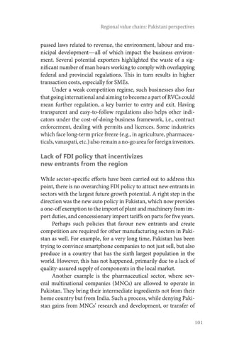 101
Regional value chains: Pakistani perspectives
passed laws related to revenue, the environment, labour and mu-
nicipal development—all of which impact the business environ-
ment. Several potential exporters highlighted the waste of a sig-
nificant number of man hours working to comply with overlapping
federal and provincial regulations. This in turn results in higher
transaction costs, especially for SMEs.
Under a weak competition regime, such businesses also fear
thatgoinginternationalandaimingtobecomeapartofRVCscould
mean further regulation, a key barrier to entry and exit. Having
transparent and easy-to-follow regulations also helps other indi-
cators under the cost-of-doing-business framework, i.e., contract
enforcement, dealing with permits and licences. Some industries
which face long-term price freeze (e.g., in agriculture, pharmaceu-
ticals,vanaspati,etc.)alsoremainano-goareaforforeigninvestors.
Lack of FDI policy that incentivizes
new entrants from the region
While sector-specific efforts have been carried out to address this
point, there is no overarching FDI policy to attract new entrants in
sectors with the largest future growth potential. A right step in the
direction was the new auto policy in Pakistan, which now provides
a one-off exemption to the import of plant and machinery from im-
port duties, and concessionary import tariffs on parts for five years.
Perhaps such policies that favour new entrants and create
competition are required for other manufacturing sectors in Paki-
stan as well. For example, for a very long time, Pakistan has been
trying to convince smartphone companies to not just sell, but also
produce in a country that has the sixth largest population in the
world. However, this has not happened, primarily due to a lack of
quality-assured supply of components in the local market.
Another example is the pharmaceutical sector, where sev-
eral multinational companies (MNCs) are allowed to operate in
Pakistan. They bring their intermediate ingredients not from their
home country but from India. Such a process, while denying Paki-
stan gains from MNCs’ research and development, or transfer of
 