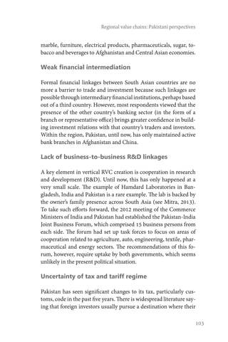 103
Regional value chains: Pakistani perspectives
marble, furniture, electrical products, pharmaceuticals, sugar, to-
bacco and beverages to Afghanistan and Central Asian economies.
Weak financial intermediation
Formal financial linkages between South Asian countries are no
more a barrier to trade and investment because such linkages are
possiblethroughintermediaryfinancialinstitutions,perhapsbased
out of a third country. However, most respondents viewed that the
presence of the other country’s banking sector (in the form of a
branch or representative office) brings greater confidence in build-
ing investment relations with that country’s traders and investors.
Within the region, Pakistan, until now, has only maintained active
bank branches in Afghanistan and China.
Lack of business-to-business R&D linkages
A key element in vertical RVC creation is cooperation in research
and development (R&D). Until now, this has only happened at a
very small scale. The example of Hamdard Laboratories in Ban-
gladesh, India and Pakistan is a rare example. The lab is backed by
the owner’s family presence across South Asia (see Mitra, 2013).
To take such efforts forward, the 2012 meeting of the Commerce
Ministers of India and Pakistan had established the Pakistan-India
Joint Business Forum, which comprised 15 business persons from
each side. The forum had set up task forces to focus on areas of
cooperation related to agriculture, auto, engineering, textile, phar-
maceutical and energy sectors. The recommendations of this fo-
rum, however, require uptake by both governments, which seems
unlikely in the present political situation.
Uncertainty of tax and tariff regime
Pakistan has seen significant changes to its tax, particularly cus-
toms, code in the past five years. There is widespread literature say-
ing that foreign investors usually pursue a destination where their
 
