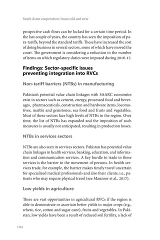 104
South Asian cooperation: Issues old and new
prospective cash flows can be locked for a certain time period. In
the last couple of years, the country has seen the imposition of pa-
ra-tariffs, beyond the standard tariffs. These have increased the cost
of doing business in several sectors, some of which have moved the
court. The government is considering a reduction in the number
of items on which regulatory duties were imposed during 2016-17.
Findings: Sector-specific issues
preventing integration into RVCs
Non-tariff barriers (NTBs) in manufacturing
Pakistan’s potential value chain linkages with SAARC economies
exist in sectors such as cement, energy, processed food and bever-
ages, pharmaceuticals, construction and hardware items, locomo-
tives, marble and gemstones, sea food and fruits and vegetables.
Most of these sectors face high levels of NTBs in the region. Over
time, the list of NTBs has expanded and the imposition of such
measures is usually not anticipated, resulting in production losses.
NTBs in services sectors
NTBs are also seen in services sectors. Pakistan has potential value
chain linkages in health services, banking, education, and informa-
tion and communication services. A key hurdle to trade in these
services is the barrier to the movement of persons. In health ser-
vices trade, for example, the barrier makes timely travel uncertain
for specialized medical professionals and also their clients, i.e., pa-
tients who may require physical travel (see Manzoor et al., 2017).
Low yields in agriculture
There are vast opportunities in agricultural RVCs if the region is
able to demonstrate or ascertain better yields in major crops (e.g.,
wheat, rice, cotton and sugar cane), fruits and vegetables. In Paki-
stan, low yields have been a result of reduced soil fertility, a lack of
 
