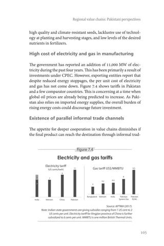 105
Regional value chains: Pakistani perspectives
high quality and climate-resistant seeds, lacklustre use of technol-
ogy at planting and harvesting stages, and low levels of the desired
nutrients in fertilizers.
High cost of electricity and gas in manufacturing
The government has reported an addition of 11,000 MW of elec-
tricity during the past four years. This has been primarily a result of
investments under CPEC. However, exporting entities report that
despite reduced energy stoppages, the per unit cost of electricity
and gas has not come down. Figure 7.4 shows tariffs in Pakistan
and a few comparator countries. This is concerning at a time when
global oil prices are already being predicted to increase. As Paki-
stan also relies on imported energy supplies, the overall burden of
rising energy costs could discourage future investment.
Existence of parallel informal trade channels
The appetite for deeper cooperation in value chains diminishes if
the final product can reach the destination through informal trad-
Source: APTMA (2017).
Note: Indian state governments are giving subsidies ranging from 1 US cent to 2
US cents per unit. Electricity tariff for Xingjian province of China is further
subsidized to 6 cents per unit. MMBTU is one million British Thermal Units.
Electricity and gas tariffs
Figure 7.4
3
4.2 4.5
6
9.5
Pakistan
RLNG
Pakistan
System Gas
IndiaVietnamBangladesh
Gas tariff US$/MMBTU11
9
7
India Vietnam China Pakistan
Electricity tariff
(US cents/kwh)
7
2
 