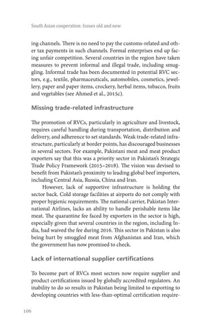 106
South Asian cooperation: Issues old and new
ing channels. There is no need to pay the customs-related and oth-
er tax payments in such channels. Formal enterprises end up fac-
ing unfair competition. Several countries in the region have taken
measures to prevent informal and illegal trade, including smug-
gling. Informal trade has been documented in potential RVC sec-
tors, e.g., textile, pharmaceuticals, automobiles, cosmetics, jewel-
lery, paper and paper items, crockery, herbal items, tobacco, fruits
and vegetables (see Ahmed et al., 2015c).
Missing trade-related infrastructure
The promotion of RVCs, particularly in agriculture and livestock,
requires careful handling during transportation, distribution and
delivery, and adherence to set standards. Weak trade-related infra-
structure, particularly at border points, has discouraged businesses
in several sectors. For example, Pakistani meat and meat product
exporters say that this was a priority sector in Pakistan’s Strategic
Trade Policy Framework (2015–2018). The vision was devised to
benefit from Pakistan’s proximity to leading global beef importers,
including Central Asia, Russia, China and Iran.
However, lack of supportive infrastructure is holding the
sector back. Cold storage facilities at airports do not comply with
proper hygienic requirements. The national carrier, Pakistan Inter-
national Airlines, lacks an ability to handle perishable items like
meat. The quarantine fee faced by exporters in the sector is high,
especially given that several countries in the region, including In-
dia, had waived the fee during 2016. This sector in Pakistan is also
being hurt by smuggled meat from Afghanistan and Iran, which
the government has now promised to check.
Lack of international supplier certifications
To become part of RVCs most sectors now require supplier and
product certifications issued by globally accredited regulators. An
inability to do so results in Pakistan being limited to exporting to
developing countries with less-than-optimal certification require-
 