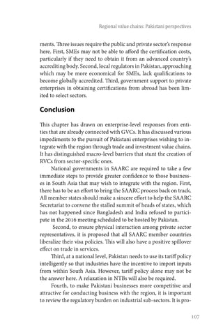107
Regional value chains: Pakistani perspectives
ments. Three issues require the public and private sector’s response
here. First, SMEs may not be able to afford the certification costs,
particularly if they need to obtain it from an advanced country’s
accrediting body. Second, local regulators in Pakistan, approaching
which may be more economical for SMEs, lack qualifications to
become globally accredited. Third, government support to private
enterprises in obtaining certifications from abroad has been lim-
ited to select sectors.
Conclusion
This chapter has drawn on enterprise-level responses from enti-
ties that are already connected with GVCs. It has discussed various
impediments to the pursuit of Pakistani enterprises wishing to in-
tegrate with the region through trade and investment value chains.
It has distinguished macro-level barriers that stunt the creation of
RVCs from sector-specific ones.
National governments in SAARC are required to take a few
immediate steps to provide greater confidence to those business-
es in South Asia that may wish to integrate with the region. First,
there has to be an effort to bring the SAARC process back on track.
All member states should make a sincere effort to help the SAARC
Secretariat to convene the stalled summit of heads of states, which
has not happened since Bangladesh and India refused to partici-
pate in the 2016 meeting scheduled to be hosted by Pakistan.
Second, to ensure physical interaction among private sector
representatives, it is proposed that all SAARC member countries
liberalize their visa policies. This will also have a positive spillover
effect on trade in services.
Third, at a national level, Pakistan needs to use its tariff policy
intelligently so that industries have the incentive to import inputs
from within South Asia. However, tariff policy alone may not be
the answer here. A relaxation in NTBs will also be required.
Fourth, to make Pakistani businesses more competitive and
attractive for conducting business with the region, it is important
to review the regulatory burden on industrial sub-sectors. It is pro-
 