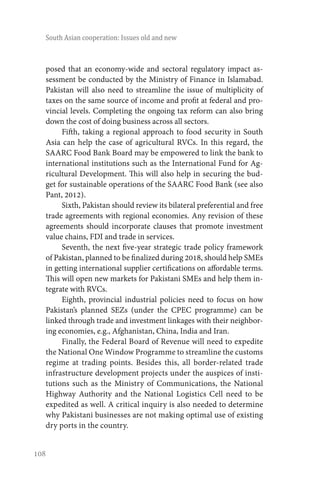 108
South Asian cooperation: Issues old and new
posed that an economy-wide and sectoral regulatory impact as-
sessment be conducted by the Ministry of Finance in Islamabad.
Pakistan will also need to streamline the issue of multiplicity of
taxes on the same source of income and profit at federal and pro-
vincial levels. Completing the ongoing tax reform can also bring
down the cost of doing business across all sectors.
Fifth, taking a regional approach to food security in South
Asia can help the case of agricultural RVCs. In this regard, the
SAARC Food Bank Board may be empowered to link the bank to
international institutions such as the International Fund for Ag-
ricultural Development. This will also help in securing the bud-
get for sustainable operations of the SAARC Food Bank (see also
Pant, 2012).
Sixth, Pakistan should review its bilateral preferential and free
trade agreements with regional economies. Any revision of these
agreements should incorporate clauses that promote investment
value chains, FDI and trade in services.
Seventh, the next five-year strategic trade policy framework
of Pakistan, planned to be finalized during 2018, should help SMEs
in getting international supplier certifications on affordable terms.
This will open new markets for Pakistani SMEs and help them in-
tegrate with RVCs.
Eighth, provincial industrial policies need to focus on how
Pakistan’s planned SEZs (under the CPEC programme) can be
linked through trade and investment linkages with their neighbor-
ing economies, e.g., Afghanistan, China, India and Iran.
Finally, the Federal Board of Revenue will need to expedite
the National One Window Programme to streamline the customs
regime at trading points. Besides this, all border-related trade
infrastructure development projects under the auspices of insti-
tutions such as the Ministry of Communications, the National
Highway Authority and the National Logistics Cell need to be
expedited as well. A critical inquiry is also needed to determine
why Pakistani businesses are not making optimal use of existing
dry ports in the country.
 
