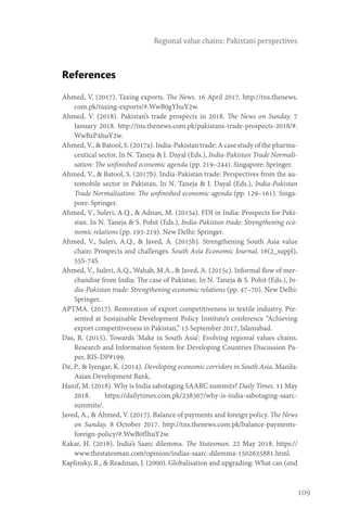 109
Regional value chains: Pakistani perspectives
References
Ahmed, V. (2017). Taxing exports. The News. 16 April 2017. http://tns.thenews.
com.pk/taxing-exports/#.WwB0gYhuY2w.
Ahmed, V. (2018). Pakistan’s trade prospects in 2018. The News on Sunday. 7
January 2018. http://tns.thenews.com.pk/pakistans-trade-prospects-2018/#.
WwBzP4huY2w.
Ahmed, V., & Batool, S. (2017a). India-Pakistan trade: A case study of the pharma-
ceutical sector. In N. Taneja & I. Dayal (Eds.), India-Pakistan Trade Normali-
sation: The unfinished economic agenda (pp. 219–244). Singapore: Springer.
Ahmed, V., & Batool, S. (2017b). India-Pakistan trade: Perspectives from the au-
tomobile sector in Pakistan. In N. Taneja & I. Dayal (Eds.), India-Pakistan
Trade Normalisation: The unfinished economic agenda (pp. 129–161). Singa-
pore: Springer.
Ahmed, V., Suleri, A.Q., & Adnan, M. (2015a). FDI in India: Prospects for Paki-
stan. In N. Taneja & S. Pohit (Eds.), India-Pakistan trade: Strengthening eco-
nomic relations (pp. 193-219). New Delhi: Springer.
Ahmed, V., Suleri, A.Q., & Javed, A. (2015b). Strengthening South Asia value
chain: Prospects and challenges. South Asia Economic Journal, 16(2_suppl),
55S-74S.
Ahmed, V., Suleri, A.Q., Wahab, M.A., & Javed, A. (2015c). Informal flow of mer-
chandise from India: The case of Pakistan. In N. Taneja & S. Pohit (Eds.), In-
dia-Pakistan trade: Strengthening economic relations (pp. 47–70). New Delhi:
Springer.
APTMA. (2017). Restoration of export competitiveness in textile industry. Pre-
sented at Sustainable Development Policy Institute’s conference “Achieving
export competitiveness in Pakistan,” 15 September 2017, Islamabad.
Das, R. (2015). Towards ‘Make in South Asia’: Evolving regional values chains.
Research and Information System for Developing Countries Discussion Pa-
per, RIS-DP#199.
De, P., & Iyengar, K. (2014). Developing economic corridors in South Asia. Manila:
Asian Development Bank.
Hanif, M. (2018). Why is India sabotaging SAARC summits? Daily Times. 11 May
2018. https://dailytimes.com.pk/238367/why-is-india-sabotaging-saarc-
summits/.
Javed, A., & Ahmed, V. (2017). Balance of payments and foreign policy. The News
on Sunday. 8 October 2017. http://tns.thenews.com.pk/balance-payments-
foreign-policy/#.WwB0fIhuY2w.
Kakar, H. (2018). India’s Saarc dilemma. The Statesman. 22 May 2018. https://
www.thestatesman.com/opinion/indias-saarc-dilemma-1502635881.html.
Kaplinsky, R., & Readman, J. (2000). Globalisation and upgrading: What can (and
 