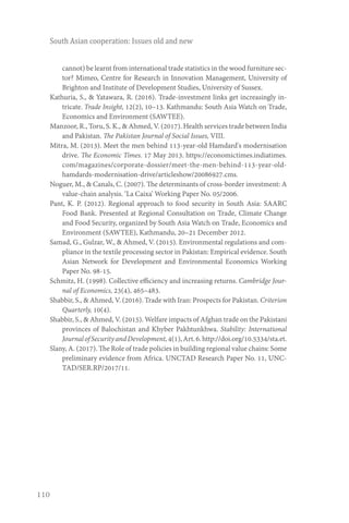 110
South Asian cooperation: Issues old and new
cannot) be learnt from international trade statistics in the wood furniture sec-
tor? Mimeo, Centre for Research in Innovation Management, University of
Brighton and Institute of Development Studies, University of Sussex.
Kathuria, S., & Yatawara, R. (2016). Trade-investment links get increasingly in-
tricate. Trade Insight, 12(2), 10–13. Kathmandu: South Asia Watch on Trade,
Economics and Environment (SAWTEE).
Manzoor, R., Toru, S. K., & Ahmed, V. (2017). Health services trade between India
and Pakistan. The Pakistan Journal of Social Issues, VIII.
Mitra, M. (2013). Meet the men behind 113-year-old Hamdard's modernisation
drive. The Economic Times. 17 May 2013. https://economictimes.indiatimes.
com/magazines/corporate-dossier/meet-the-men-behind-113-year-old-
hamdards-modernisation-drive/articleshow/20086927.cms.
Noguer, M., & Canals, C. (2007). The determinants of cross-border investment: A
value-chain analysis. ‘La Caixa’ Working Paper No. 05/2006.
Pant, K. P. (2012). Regional approach to food security in South Asia: SAARC
Food Bank. Presented at Regional Consultation on Trade, Climate Change
and Food Security, organized by South Asia Watch on Trade, Economics and
Environment (SAWTEE), Kathmandu, 20–21 December 2012.
Samad, G., Gulzar, W., & Ahmed, V. (2015). Environmental regulations and com-
pliance in the textile processing sector in Pakistan: Empirical evidence. South
Asian Network for Development and Environmental Economics Working
Paper No. 98-15.
Schmitz, H. (1998). Collective efficiency and increasing returns. Cambridge Jour-
nal of Economics, 23(4), 465–483.
Shabbir, S., & Ahmed, V. (2016). Trade with Iran: Prospects for Pakistan. Criterion
Quarterly, 10(4).
Shabbir, S., & Ahmed, V. (2015). Welfare impacts of Afghan trade on the Pakistani
provinces of Balochistan and Khyber Pakhtunkhwa. Stability: International
JournalofSecurityandDevelopment,4(1),Art.6.http://doi.org/10.5334/sta.et.
Slany, A. (2017). The Role of trade policies in building regional value chains: Some
preliminary evidence from Africa. UNCTAD Research Paper No. 11, UNC-
TAD/SER.RP/2017/11.
 