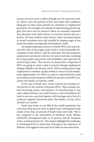 93
Regional value chains: Pakistani perspectives
process are never easy to define through just the economic mod-
els. There is also the question of how and under what conditions
being part of value chains abroad can contribute to employment
generation. For example, the concept of immiserizing growth sug-
gests that there may be instances where an economic expansion
may take place even while returns to economic activity may see a
decline. We have evidence from history, where increased exports
in several economies were only possible by keeping wages at low
levels (for details, see Kaplinsky and Readman, 2000).
An equally important concern is whether RVCs can create de-
cent jobs. One of the targets under Goal 8, of the Sustainable De-
velopment Goals (SDGs), calls for achieving “full and productive
employment and decent work for all women and men, including
for young people and persons with disabilities, and equal pay for
work of equal value.” This concern for decent jobs is important if
RVCs are going to create a dent in poverty through employment
linkages (Shabbir and Ahmed, 2015). While creating decent wage
employment is essential, equally needed is a focus on self-employ-
ment opportunities, for which we need to understand how small
and medium-sized enterprises (SMEs) fit into the overall RVC eco-
system (for details, see Schmitz, 1998).
In the case of South Asia, recent research has revealed sev-
eral barriers to the creation of dynamic RVCs. These include: lim-
ited purchasing power, concentration of manufacturing in low
value-added activities, non-tariff barriers, a lack of facilitation for
trade in services, uncertain logistics, skill shortages and a lack of a
conducive regional investment policy (for details, see Das, 2015;
Ahmed et al., 2015b).
South Asia, home to one fifth of the world’s population, has
a less than three percent share in global trade. Intraregional trade
stands at less than six percent of South Asian total trade. This is
low compared to the Association of Southeast Asian Nations
(ASEAN)’s intraregional trade, at 22 percent, and the European
Union, at almost 60 percent. This chapter highlights the challenges
to developing RVCs in South Asia, focusing on the experience of
Pakistan, and suggests some steps to be taken to overcome them.
 