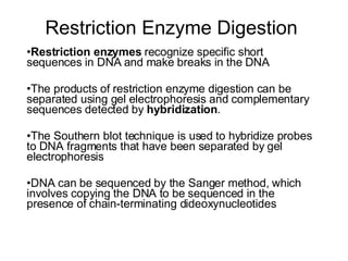 Restriction Enzyme Digestion  Restriction enzymes  recognize specific short sequences in DNA and make breaks in the DNA The products of restriction enzyme digestion can be separated using gel electrophoresis and complementary sequences detected by  hybridization . The Southern blot technique is used to hybridize probes to DNA fragments that have been separated by gel electrophoresis DNA can be sequenced by the Sanger method, which involves copying the DNA to be sequenced in the presence of chain-terminating dideoxynucleotides  