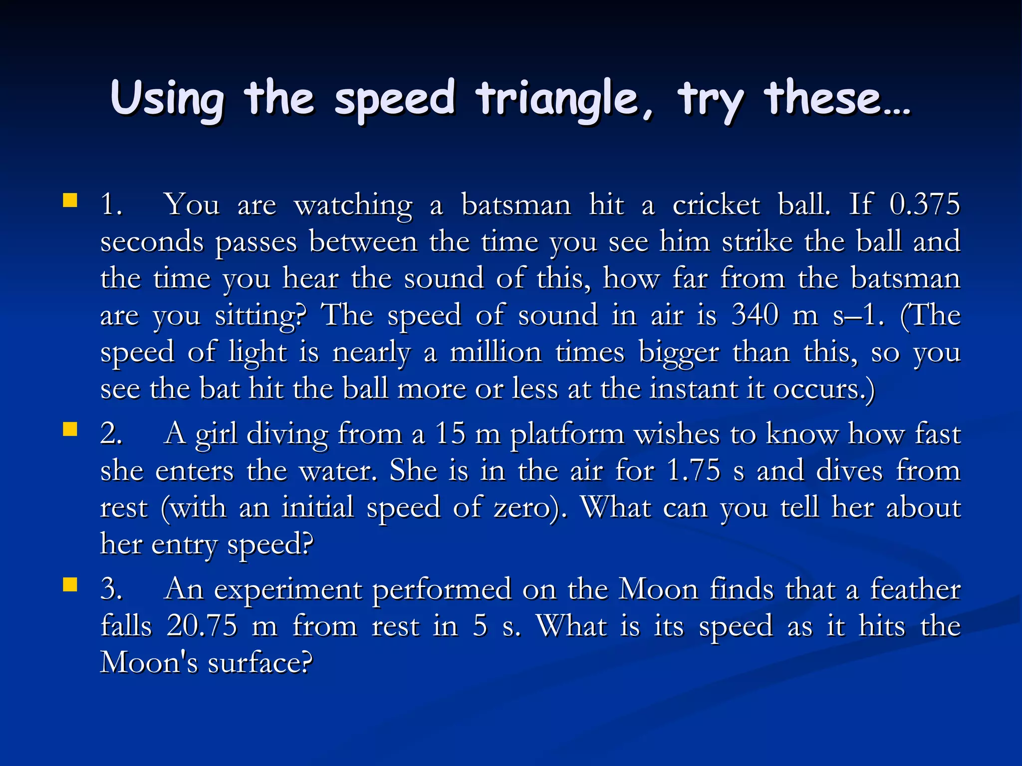 Using the speed triangle, try these… 1. You are watching a batsman hit a cricket ball. If 0.375 seconds passes between the time you see him strike the ball and the time you hear the sound of this, how far from the batsman are you sitting? The speed of sound in air is 340 m s–1. (The speed of light is nearly a million times bigger than this, so you see the bat hit the ball more or less at the instant it occurs.) 2. A girl diving from a 15 m platform wishes to know how fast she enters the water. She is in the air for 1.75 s and dives from rest (with an initial speed of zero). What can you tell her about her entry speed? 3. An experiment performed on the Moon finds that a feather falls 20.75 m from rest in 5 s. What is its speed as it hits the Moon's surface? 