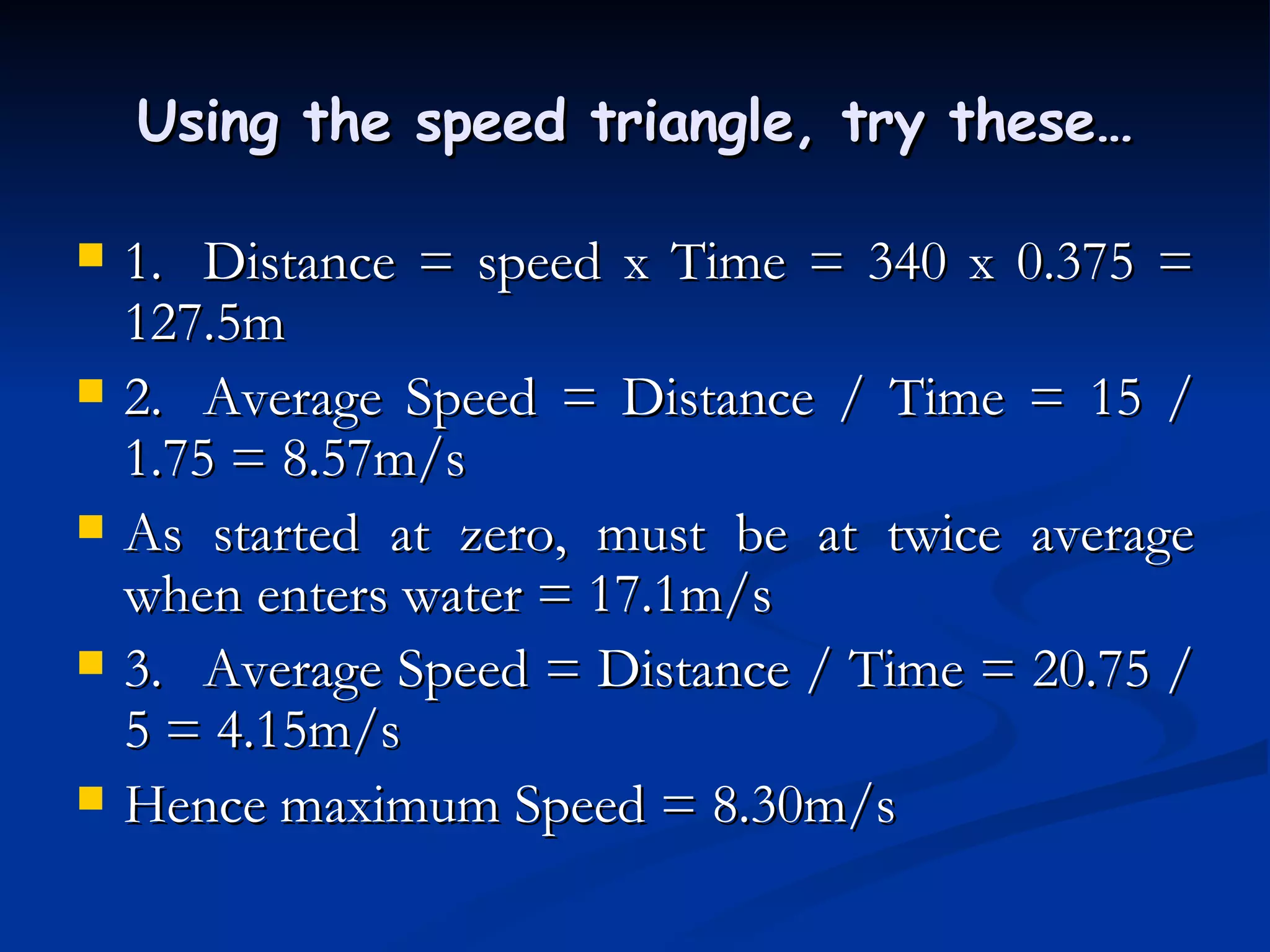 Using the speed triangle, try these… 1. Distance = speed x Time = 340 x 0.375 = 127.5m 2. Average Speed = Distance / Time = 15 / 1.75 = 8.57m/s As started at zero, must be at twice average when enters water = 17.1m/s 3. Average Speed = Distance / Time = 20.75 / 5 = 4.15m/s Hence maximum Speed = 8.30m/s 