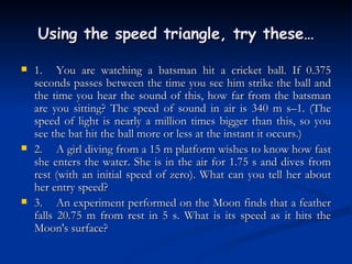 Using the speed triangle, try these… 1. You are watching a batsman hit a cricket ball. If 0.375 seconds passes between the time you see him strike the ball and the time you hear the sound of this, how far from the batsman are you sitting? The speed of sound in air is 340 m s–1. (The speed of light is nearly a million times bigger than this, so you see the bat hit the ball more or less at the instant it occurs.) 2. A girl diving from a 15 m platform wishes to know how fast she enters the water. She is in the air for 1.75 s and dives from rest (with an initial speed of zero). What can you tell her about her entry speed? 3. An experiment performed on the Moon finds that a feather falls 20.75 m from rest in 5 s. What is its speed as it hits the Moon's surface? 
