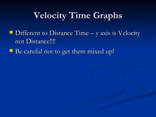 Velocity Time Graphs Different to Distance Time – y axis is Velocity not Distance!!!! Be careful not to get them mixed up! 