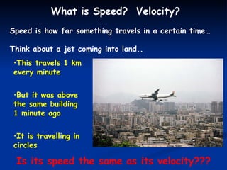 What is Speed?  Velocity? Speed is how far something travels in a certain time… Think about a jet coming into land.. This travels 1 km every minute But it was above the same building 1 minute ago It is travelling in circles Is its speed the same as its velocity??? 