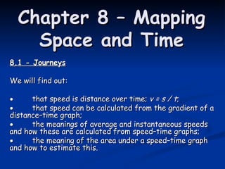 Chapter 8 – Mapping Space and Time 8.1 - Journeys We will find out:  that speed is distance over time;  v = s / t ;  that speed can be calculated from the gradient of a distance–time graph;  the meanings of average and instantaneous speeds and how these are calculated from speed–time graphs;  the meaning of the area under a speed–time graph and how to estimate this. 