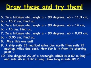 5. In a triangle abc, angle a = 90 degrees, ab = 11.3 cm, bc = 15.2 cm. Find ac. 6. In a triangle abc, angle a = 90 degrees, ab = 14 cm, bc = 15 cm. Find ac. 7. In a triangle abc, angle a = 90 degrees, ab = 0.03 cm, bc = 0.05 cm. Find ac. 8.  Miss this one out! 9. A ship sails 32 nautical miles due north then sails 22 nautical miles due east. How far is it from its starting point ? 10. The diagonal AC of a rectangle ABCD is 0.67 m long and side Ab is 0.32 m long. How long is side BC ? Draw these and try them! 