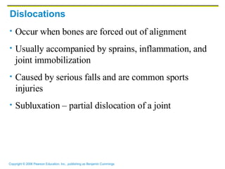 Dislocations Occur when bones are forced out of alignment Usually accompanied by sprains, inflammation, and joint immobilization Caused by serious falls and are common sports injuries Subluxation – partial dislocation of a joint 