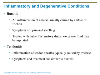 Inflammatory and Degenerative Conditions Bursitis An inflammation of a bursa, usually caused by a blow or friction Symptoms are pain and swelling Treated with anti-inflammatory drugs; excessive fluid may be aspirated Tendonitis Inflammation of tendon sheaths typically caused by overuse Symptoms and treatment are similar to bursitis 