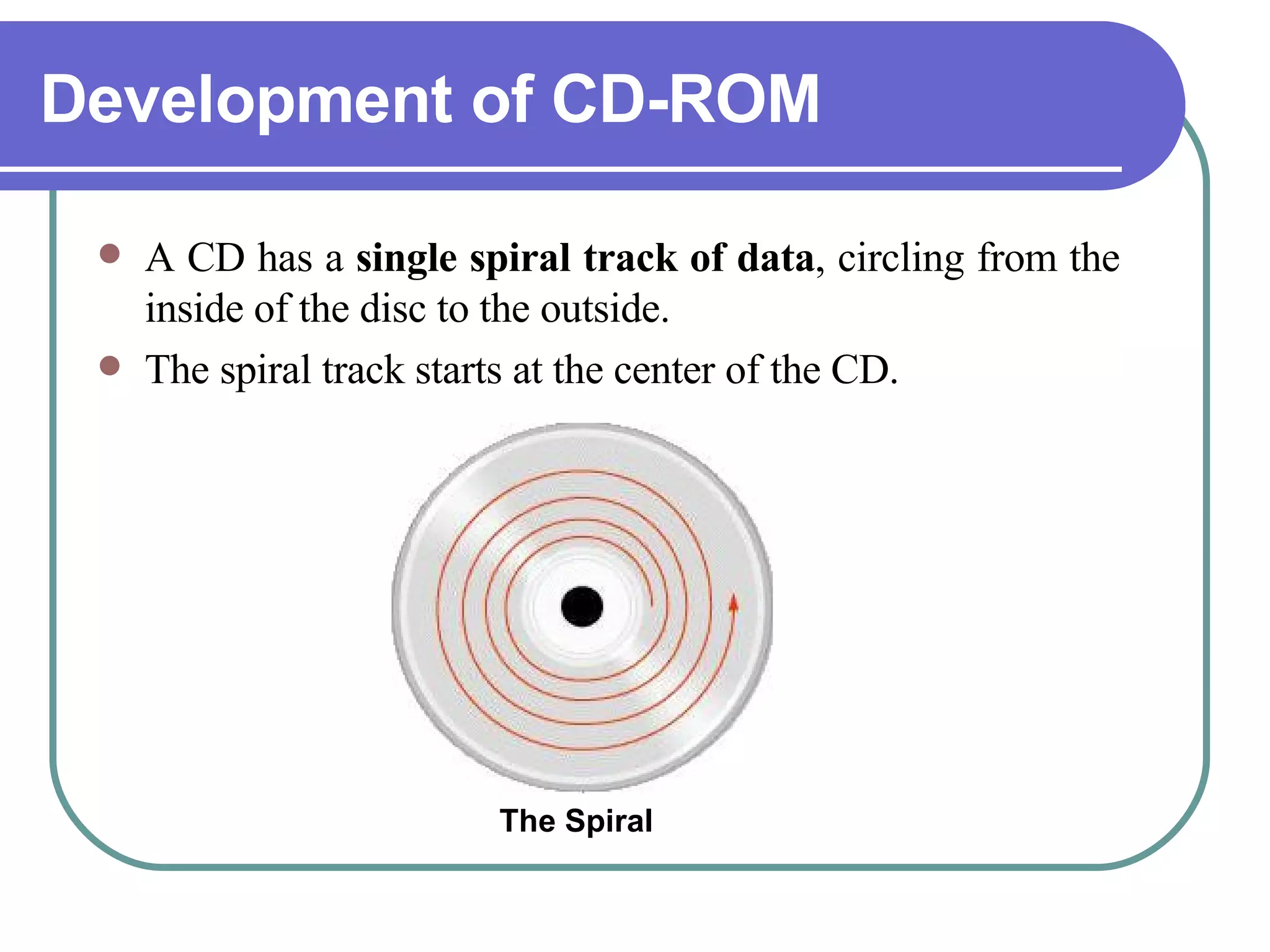 Development of CD-ROM A CD has a  single spiral track of data , circling from the inside of the disc to the outside.  The spiral track starts at the center of the CD.  The Spiral 