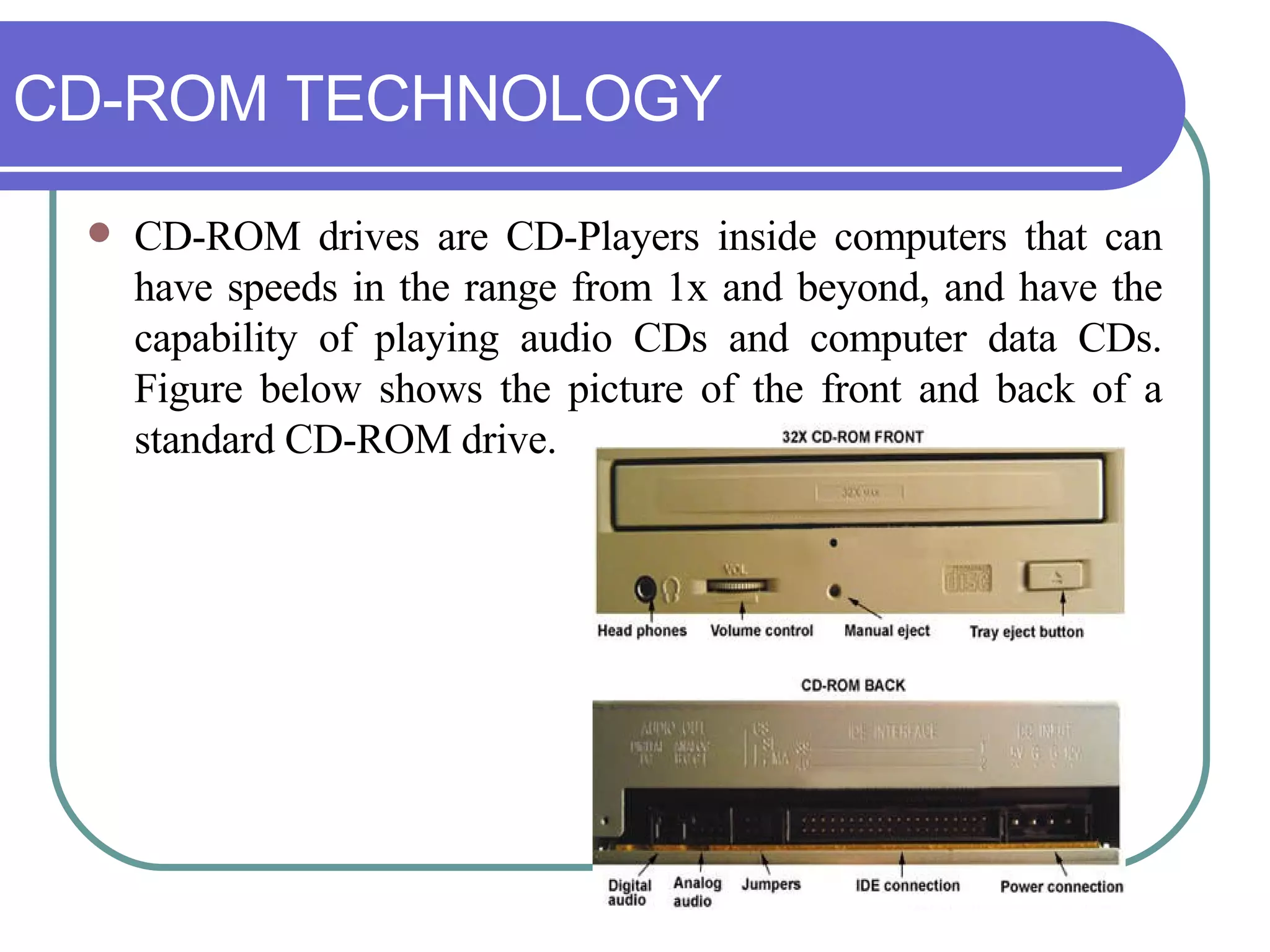 CD-ROM TECHNOLOGY CD-ROM drives are CD-Players inside computers that can have speeds in the range from 1x and beyond, and have the capability of playing audio CDs and computer data CDs. Figure below shows the picture of the front and back of a standard CD-ROM drive. 