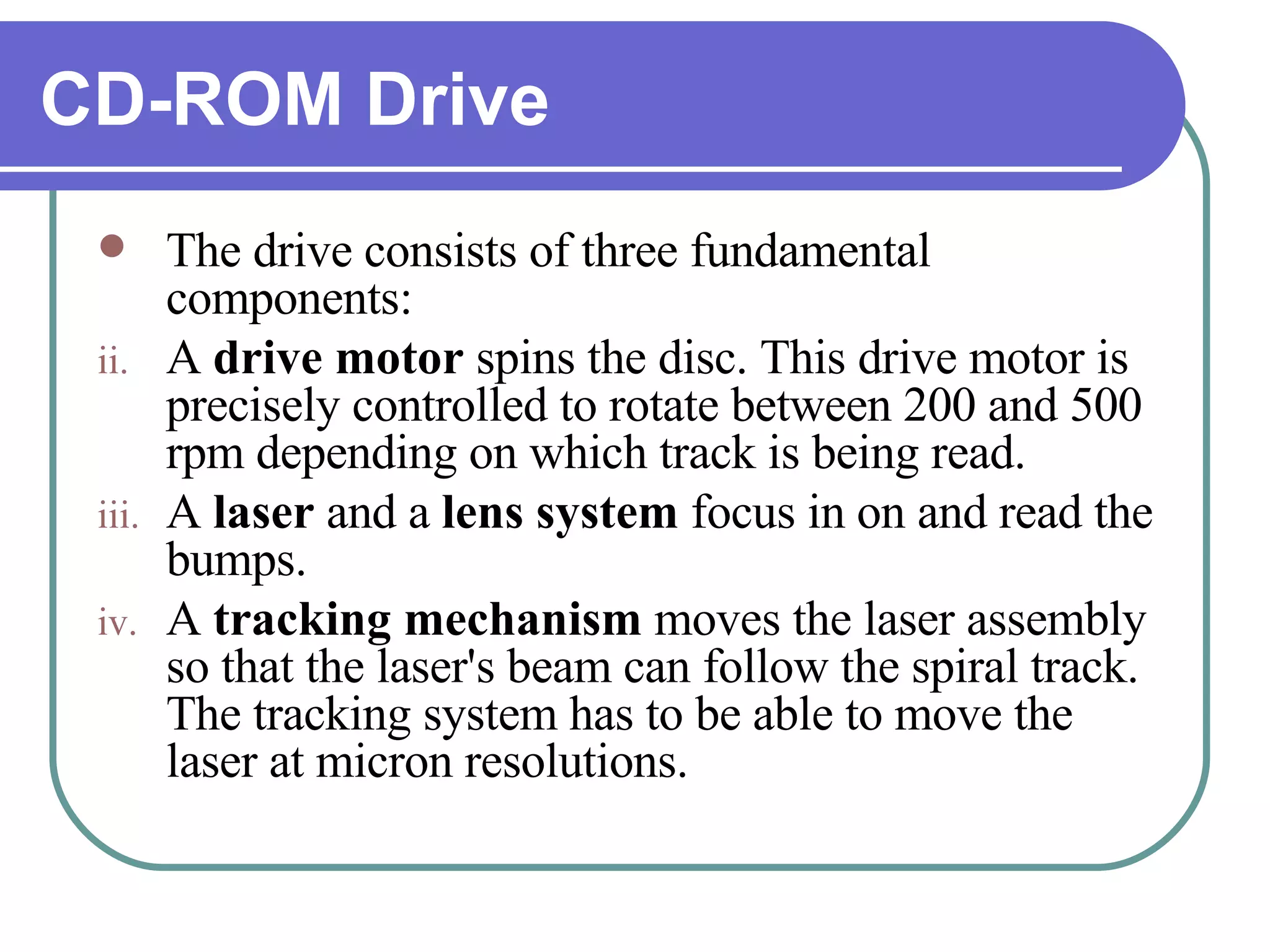 CD-ROM Drive The drive consists of three fundamental components:  A  drive motor  spins the disc. This drive motor is precisely controlled to rotate between 200 and 500 rpm depending on which track is being read.  A  laser  and a  lens   system  focus in on and read the bumps.  A  tracking mechanism  moves the laser assembly so that the laser's beam can follow the spiral track. The tracking system has to be able to move the laser at micron resolutions.  